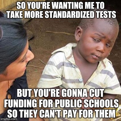 Third World Skeptical Kid | SO YOU'RE WANTING ME TO TAKE MORE STANDARDIZED TESTS BUT YOU'RE GONNA CUT FUNDING FOR PUBLIC SCHOOLS SO THEY CAN'T PAY FOR THEM | image tagged in memes,third world skeptical kid | made w/ Imgflip meme maker