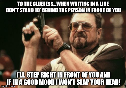 Am I The Only One Around Here | TO THE CLUELESS...WHEN WAITING IN A LINE DON'T STAND 10' BEHIND THE PERSON IN FRONT OF YOU I'LL  STEP RIGHT IN FRONT OF YOU AND IF IN A GOOD | image tagged in memes,am i the only one around here | made w/ Imgflip meme maker