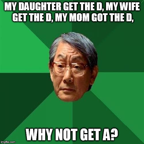 HIgh Expectations Asian Father | MY DAUGHTER GET THE D, MY WIFE GET THE D, MY MOM GOT THE D, WHY NOT GET A? | image tagged in high expectations asian father | made w/ Imgflip meme maker