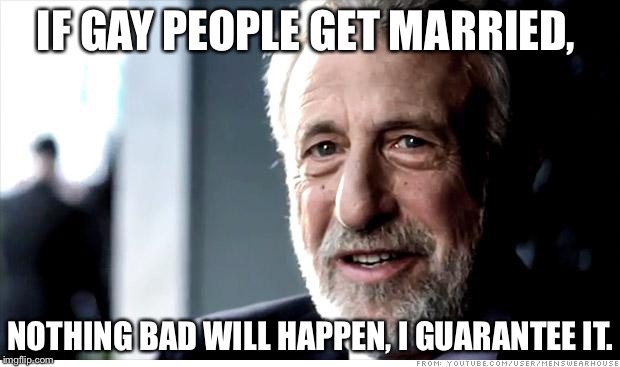I Guarantee it | IF GAY PEOPLE GET MARRIED, NOTHING BAD WILL HAPPEN, I GUARANTEE IT. | image tagged in i guarantee it | made w/ Imgflip meme maker