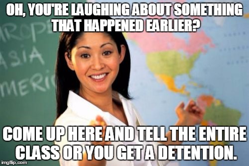 You tell it and get detention anyway | OH, YOU'RE LAUGHING ABOUT SOMETHING THAT HAPPENED EARLIER? COME UP HERE AND TELL THE ENTIRE CLASS OR YOU GET A DETENTION. | image tagged in memes,unhelpful high school teacher | made w/ Imgflip meme maker