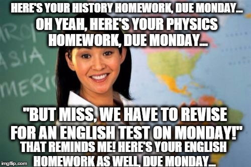 Unhelpful High School Teacher Meme | HERE'S YOUR HISTORY HOMEWORK, DUE MONDAY... OH YEAH, HERE'S YOUR PHYSICS HOMEWORK, DUE MONDAY... "BUT MISS, WE HAVE TO REVISE FOR AN ENGLISH | image tagged in memes,unhelpful high school teacher | made w/ Imgflip meme maker