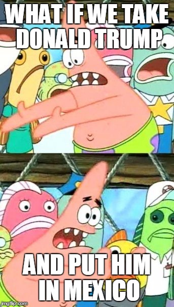 Put It Somewhere Else Patrick | WHAT IF WE TAKE DONALD TRUMP AND PUT HIM IN MEXICO | image tagged in memes,put it somewhere else patrick | made w/ Imgflip meme maker