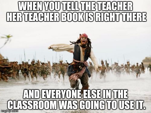 Jack Sparrow Being Chased | WHEN YOU TELL THE TEACHER HER TEACHER BOOK IS RIGHT THERE AND EVERYONE ELSE IN THE CLASSROOM WAS GOING TO USE IT. | image tagged in memes,jack sparrow being chased | made w/ Imgflip meme maker