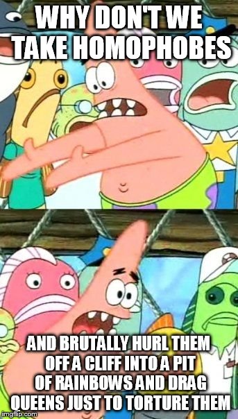 Put It Somewhere Else Patrick Meme | WHY DON'T WE TAKE HOMOPHOBES AND BRUTALLY HURL THEM OFF A CLIFF INTO A PIT OF RAINBOWS AND DRAG QUEENS JUST TO TORTURE THEM | image tagged in memes,put it somewhere else patrick | made w/ Imgflip meme maker