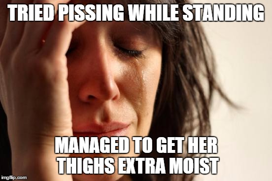 First World Problems Meme | TRIED PISSING WHILE STANDING MANAGED TO GET HER THIGHS EXTRA MOIST | image tagged in memes,first world problems | made w/ Imgflip meme maker