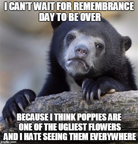 Confession Bear | I CAN'T WAIT FOR REMEMBRANCE DAY TO BE OVER BECAUSE I THINK POPPIES ARE ONE OF THE UGLIEST FLOWERS AND I HATE SEEING THEM EVERYWHERE | image tagged in memes,confession bear,AdviceAnimals | made w/ Imgflip meme maker