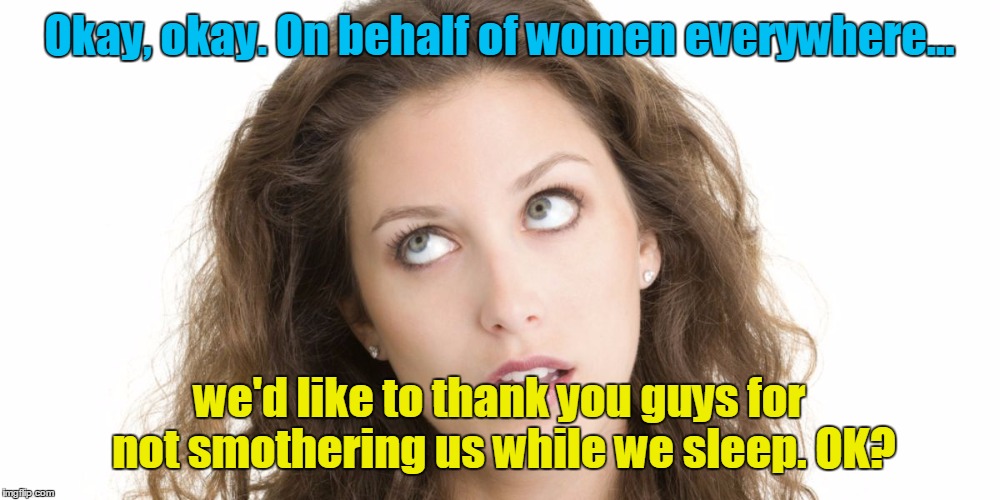 Thanks guys | Okay, okay. On behalf of women everywhere... we'd like to thank you guys for not smothering us while we sleep. OK? | image tagged in women rolling eyes | made w/ Imgflip meme maker