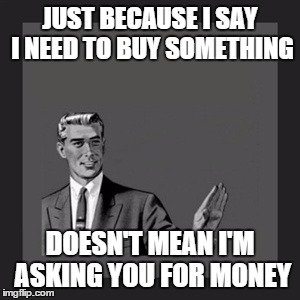 Kill Yourself Guy | JUST BECAUSE I SAY I NEED TO BUY SOMETHING DOESN'T MEAN I'M ASKING YOU FOR MONEY | image tagged in memes,kill yourself guy | made w/ Imgflip meme maker