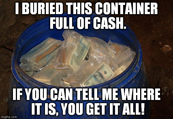 Money in bucket | I BURIED THIS CONTAINER FULL OF CASH. IF YOU CAN TELL ME WHERE IT IS, YOU GET IT ALL! | image tagged in money in bucket | made w/ Imgflip meme maker