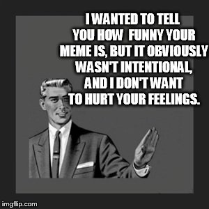 Kill Yourself Guy Meme | I WANTED TO TELL YOU HOW  FUNNY YOUR MEME IS, BUT IT OBVIOUSLY WASN'T INTENTIONAL, AND I DON'T WANT TO HURT YOUR FEELINGS. | image tagged in memes,kill yourself guy | made w/ Imgflip meme maker