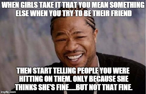 Yo Dawg Heard You | WHEN GIRLS TAKE IT THAT YOU MEAN SOMETHING ELSE WHEN YOU TRY TO BE THEIR FRIEND THEN START TELLING PEOPLE YOU WERE HITTING ON THEM. ONLY BEC | image tagged in memes,yo dawg heard you | made w/ Imgflip meme maker