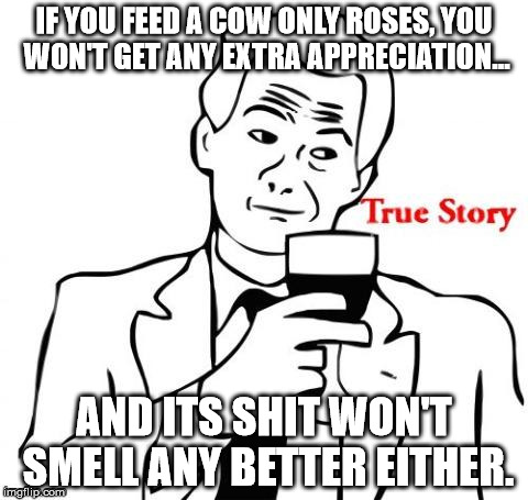 A colorful adage to illustrate the point that wasting time on ideologues is the biggest waste. | IF YOU FEED A COW ONLY ROSES, YOU WON'T GET ANY EXTRA APPRECIATION... AND ITS SHIT WON'T SMELL ANY BETTER EITHER. | image tagged in memes,true story,shawnljohnson,shit,wisdom | made w/ Imgflip meme maker