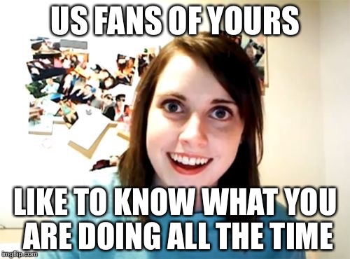 Overly Attached Girlfriend Meme | US FANS OF YOURS LIKE TO KNOW WHAT YOU ARE DOING ALL THE TIME | image tagged in memes,overly attached girlfriend | made w/ Imgflip meme maker