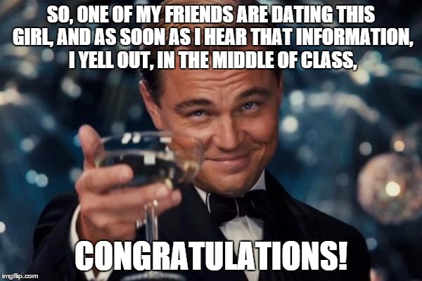 just this week | SO, ONE OF MY FRIENDS ARE DATING THIS GIRL, AND AS SOON AS I HEAR THAT INFORMATION, I YELL OUT, IN THE MIDDLE OF CLASS, CONGRATULATIONS! | image tagged in memes,leonardo dicaprio cheers | made w/ Imgflip meme maker