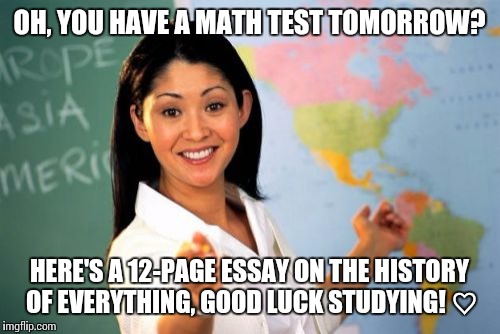 Unhelpful High School Teacher Meme | OH, YOU HAVE A MATH TEST TOMORROW? HERE'S A 12-PAGE ESSAY ON THE HISTORY OF EVERYTHING, GOOD LUCK STUDYING! ♡ | image tagged in memes,unhelpful high school teacher | made w/ Imgflip meme maker