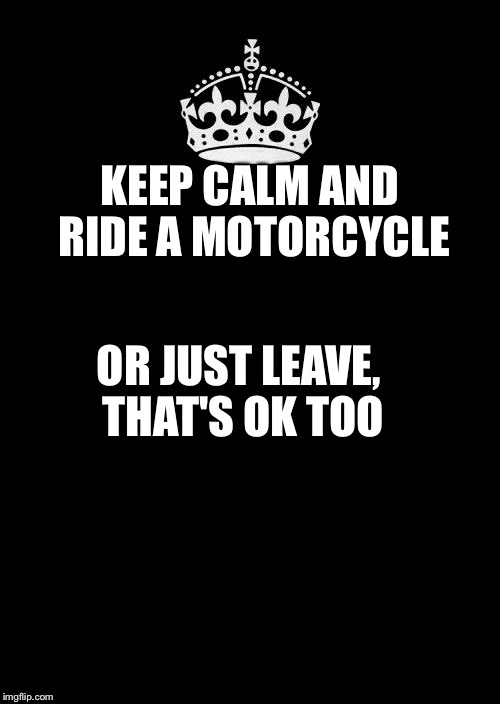Keep Calm And Carry On Black | KEEP CALM AND RIDE A MOTORCYCLE OR JUST LEAVE, THAT'S OK TOO | image tagged in memes,keep calm and carry on black | made w/ Imgflip meme maker