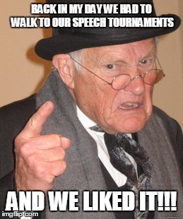Back In My Day | BACK IN MY DAY WE HAD TO WALK TO OUR SPEECH TOURNAMENTS AND WE LIKED IT!!! | image tagged in memes,back in my day | made w/ Imgflip meme maker