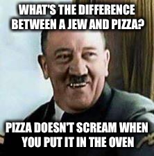 laughing hitler | WHAT'S THE DIFFERENCE BETWEEN A JEW AND PIZZA? PIZZA DOESN'T SCREAM WHEN YOU PUT IT IN THE OVEN | image tagged in laughing hitler | made w/ Imgflip meme maker