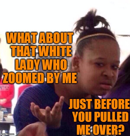 Black Girl Wat Meme | WHAT ABOUT THAT WHITE LADY WHO ZOOMED BY ME JUST BEFORE YOU PULLED ME OVER? | image tagged in memes,black girl wat | made w/ Imgflip meme maker