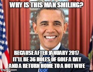 job's almost done | WHY IS THIS MAN SMILING? BECAUSE AFTER JANUARY 2017 IT'LL BE 36 HOLES OF GOLF A DAY AND A RETURN HOME TO A HOT WIFE | image tagged in politics | made w/ Imgflip meme maker