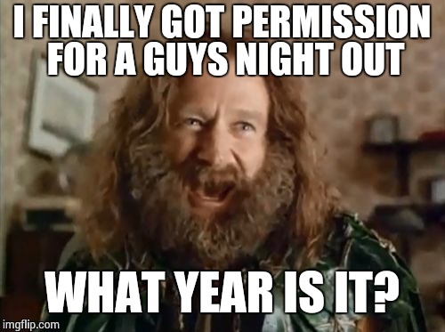 What Year Is It | I FINALLY GOT PERMISSION FOR A GUYS NIGHT OUT WHAT YEAR IS IT? | image tagged in memes,what year is it | made w/ Imgflip meme maker