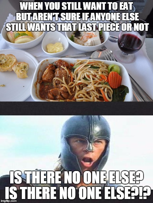 Is There No One Else?! | WHEN YOU STILL WANT TO EAT BUT AREN'T SURE IF ANYONE ELSE STILL WANTS THAT LAST PIECE OR NOT IS THERE NO ONE ELSE? IS THERE NO ONE ELSE?!? | image tagged in achilles,troy,is there no one else,food,chow,eating | made w/ Imgflip meme maker