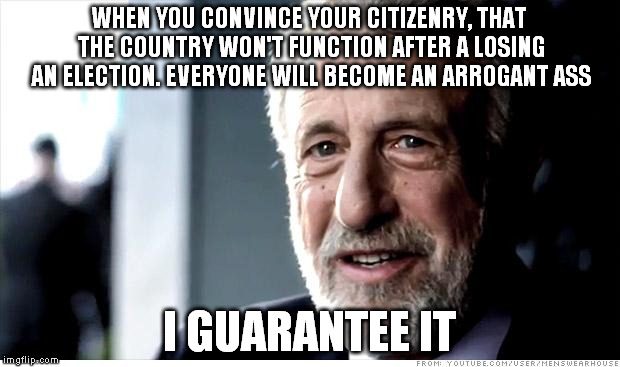 When we stop thinking about how to compromise, we stop improving the nation | WHEN YOU CONVINCE YOUR CITIZENRY, THAT THE COUNTRY WON'T FUNCTION AFTER A LOSING AN ELECTION. EVERYONE WILL BECOME AN ARROGANT ASS I GUARANT | image tagged in memes,i guarantee it,politics,the probelm is,government | made w/ Imgflip meme maker