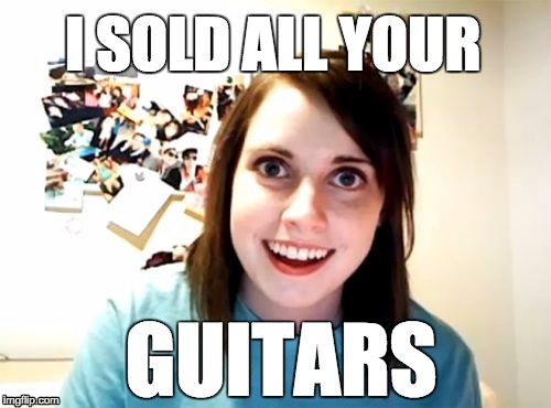 Overly Attached Girlfriend | I SOLD ALL YOUR GUITARS | image tagged in memes,overly attached girlfriend | made w/ Imgflip meme maker