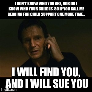 Liam Neeson Taken Meme | I DON'T KNOW WHO YOU ARE, NOR DO I KNOW WHO YOUR CHILD IS, SO IF YOU CALL ME BEGGING FOR CHILD SUPPORT ONE MORE TIME... I WILL FIND YOU, AND | image tagged in memes,liam neeson taken | made w/ Imgflip meme maker