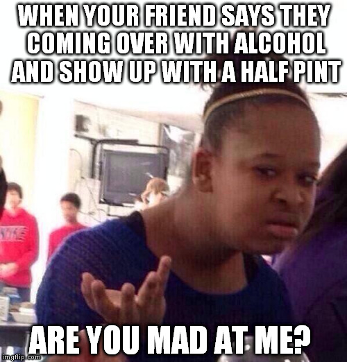 Black Girl Wat | WHEN YOUR FRIEND SAYS THEY COMING OVER WITH ALCOHOL AND SHOW UP WITH A HALF PINT ARE YOU MAD AT ME? | image tagged in memes,black girl wat | made w/ Imgflip meme maker