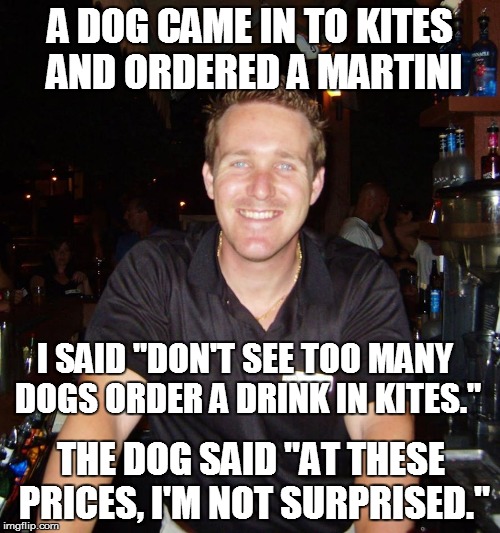 Dog walks into a bar | A DOG CAME IN TO KITES AND ORDERED A MARTINI THE DOG SAID "AT THESE PRICES, I'M NOT SURPRISED." I SAID "DON'T SEE TOO MANY DOGS ORDER A DRIN | image tagged in jason the bartender,bartender,drinking,drink,dog,joke | made w/ Imgflip meme maker