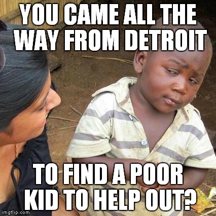 Third World Skeptical Kid | YOU CAME ALL THE WAY FROM DETROIT TO FIND A POOR KID TO HELP OUT? | image tagged in memes,third world skeptical kid | made w/ Imgflip meme maker