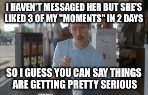So I Guess You Can Say Things Are Getting Pretty Serious Meme | I HAVEN'T MESSAGED HER BUT SHE'S LIKED 3 OF MY "MOMENTS" IN 2 DAYS SO I GUESS YOU CAN SAY THINGS ARE GETTING PRETTY SERIOUS | image tagged in memes,so i guess you can say things are getting pretty serious,AdviceAnimals | made w/ Imgflip meme maker
