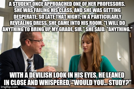 A STUDENT ONCE APPROACHED ONE OF HER PROFESSORS. SHE WAS FAILING HIS CLASS, AND SHE WAS GETTING DESPERATE. SO LATE THAT NIGHT, IN A PARTICUL | image tagged in school,study,sexy,memes | made w/ Imgflip meme maker