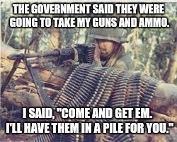 Machine Gunner | THE GOVERNMENT SAID THEY WERE GOING TO TAKE MY GUNS AND AMMO. I SAID, "COME AND GET EM.  I'LL HAVE THEM IN A PILE FOR YOU." | image tagged in machine gunner | made w/ Imgflip meme maker