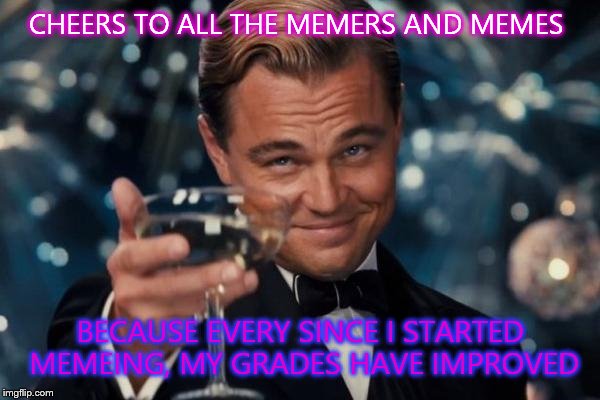 Leonardo Dicaprio Cheers | CHEERS TO ALL THE MEMERS AND MEMES BECAUSE EVERY SINCE I STARTED MEMEING, MY GRADES HAVE IMPROVED | image tagged in memes,leonardo dicaprio cheers | made w/ Imgflip meme maker