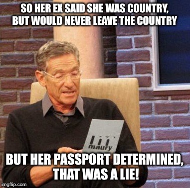 Maury Lie Detector Meme | SO HER EX SAID SHE WAS COUNTRY, BUT WOULD NEVER LEAVE THE COUNTRY BUT HER PASSPORT DETERMINED, THAT WAS A LIE! | image tagged in memes,maury lie detector | made w/ Imgflip meme maker