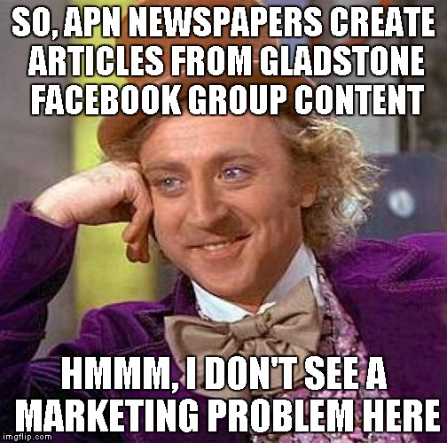 Creepy Condescending Wonka Meme | SO, APN NEWSPAPERS CREATE ARTICLES FROM GLADSTONE FACEBOOK GROUP CONTENT HMMM, I DON'T SEE A MARKETING PROBLEM HERE | image tagged in memes,creepy condescending wonka | made w/ Imgflip meme maker