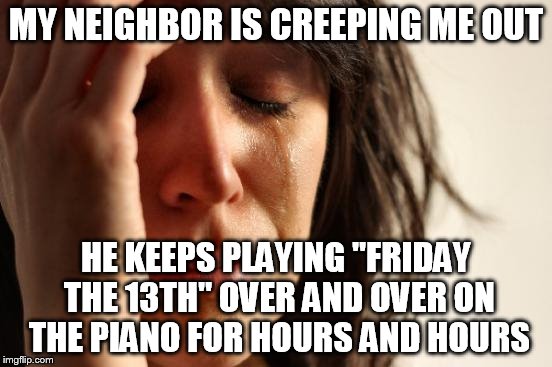First World Problems Meme | MY NEIGHBOR IS CREEPING ME OUT HE KEEPS PLAYING "FRIDAY THE 13TH" OVER AND OVER ON THE PIANO FOR HOURS AND HOURS | image tagged in memes,first world problems | made w/ Imgflip meme maker