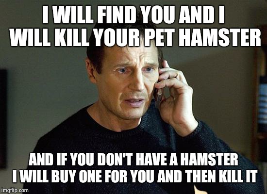 Liam Neilson is out for blood | I WILL FIND YOU AND I WILL KILL YOUR PET HAMSTER AND IF YOU DON'T HAVE A HAMSTER I WILL BUY ONE FOR YOU AND THEN KILL IT | image tagged in i will find you and i will kill you | made w/ Imgflip meme maker