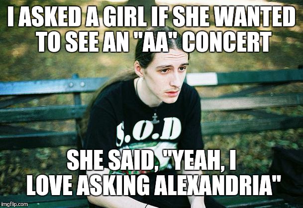 First World Amon Amarth Problems | I ASKED A GIRL IF SHE WANTED TO SEE AN "AA" CONCERT SHE SAID, "YEAH, I LOVE ASKING ALEXANDRIA" | image tagged in first world metal problems,amon amarth,metal | made w/ Imgflip meme maker