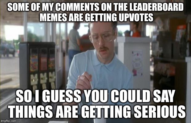 Things Are Getting Serious | SOME OF MY COMMENTS ON THE LEADERBOARD MEMES ARE GETTING UPVOTES SO I GUESS YOU COULD SAY THINGS ARE GETTING SERIOUS | image tagged in things are getting serious | made w/ Imgflip meme maker