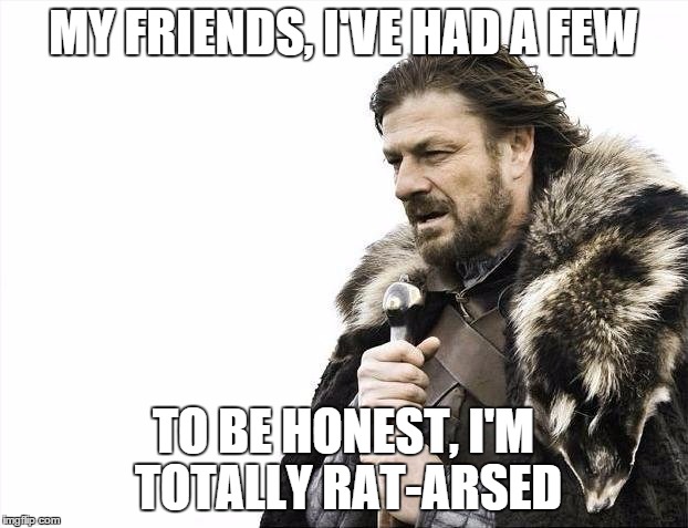 Brace Yourselves X is Coming | MY FRIENDS, I'VE HAD A FEW TO BE HONEST, I'M TOTALLY RAT-ARSED | image tagged in memes,brace yourselves x is coming | made w/ Imgflip meme maker