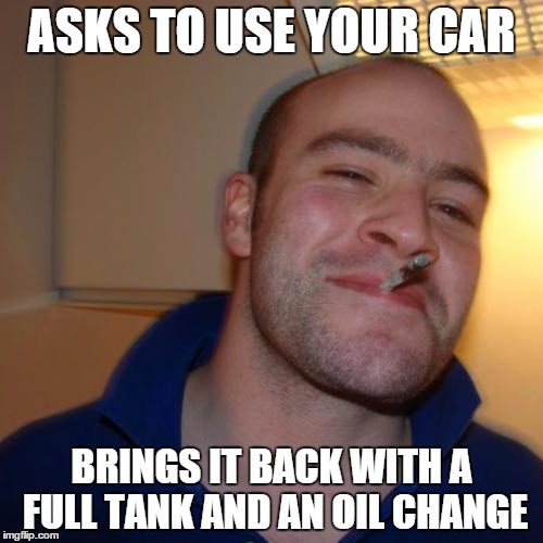 A Friend of mine actually did this and the car had a half tank when he borrowed it | ASKS TO USE YOUR CAR BRINGS IT BACK WITH A FULL TANK AND AN OIL CHANGE | image tagged in memes,good guy greg | made w/ Imgflip meme maker