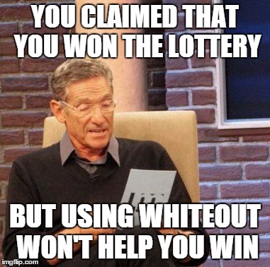 Maury Lie Detector | YOU CLAIMED THAT YOU WON THE LOTTERY BUT USING WHITEOUT WON'T HELP YOU WIN | image tagged in memes,maury lie detector | made w/ Imgflip meme maker