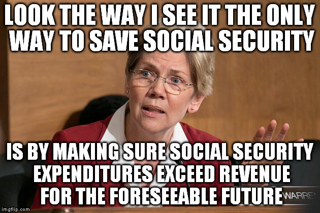 Ladies and Gentlemen, I introduce Senator Warren | LOOK THE WAY I SEE IT THE ONLY WAY TO SAVE SOCIAL SECURITY IS BY MAKING SURE SOCIAL SECURITY EXPENDITURES EXCEED REVENUE FOR THE FORESEEABLE | image tagged in stupid people,special kind of stupid,politics,politicians,funny,money | made w/ Imgflip meme maker