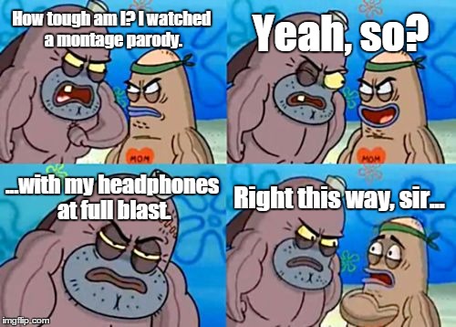 How Tough Are You Meme | How tough am I? I watched a montage parody. Yeah, so? ...with my headphones at full blast. Right this way, sir... | image tagged in memes,how tough are you | made w/ Imgflip meme maker