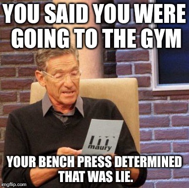 Maury Lie Detector Meme | YOU SAID YOU WERE GOING TO THE GYM YOUR BENCH PRESS DETERMINED THAT WAS LIE. | image tagged in memes,maury lie detector | made w/ Imgflip meme maker
