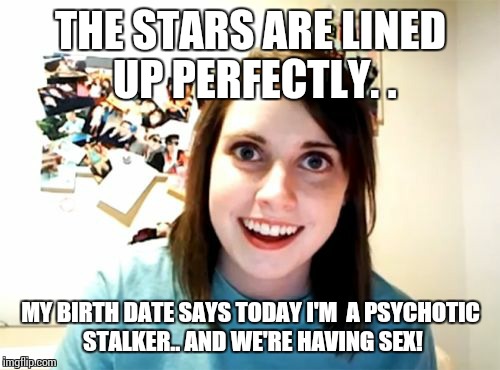 Overly Attached Girlfriend Meme | THE STARS ARE LINED UP PERFECTLY. . MY BIRTH DATE SAYS TODAY I'M  A PSYCHOTIC STALKER.. AND WE'RE HAVING SEX! | image tagged in memes,overly attached girlfriend | made w/ Imgflip meme maker
